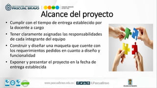 • Cumplir con el tiempo de entrega establecido por
la docente a cargo
• Tener claramente asignadas las responsabilidades
de cada integrante del equipo
• Construir y diseñar una maqueta que cuente con
los requerimientos pedidos en cuanto a diseño y
funcionalidad
• Exponer y presentar el proyecto en la fecha de
entrega establecida
Alcance del proyecto
 