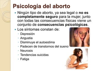 Psicología del aborto
 Ningún tipo de aborto, ya sea legal o no es
  completamente seguro para la mujer, junto
  con todas las consecuencias físicas viene un
  conjunto de consecuencias psicológicas.
 Los síntomas constan de:
    ◦   Depresión
    ◦   Angustia
    ◦   Disminuye el autoestima
    ◦   Padecen de transtornos del sueno
    ◦   Neurosis
    ◦   Tendencias suicidas
    ◦   Fatiga
 