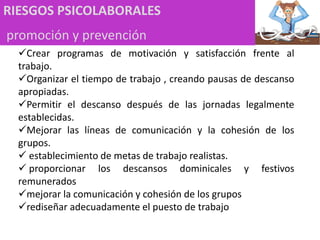 RIESGOS PSICOLABORALES
promoción y prevención
Crear programas de motivación y satisfacción frente al
trabajo.
Organizar el tiempo de trabajo , creando pausas de descanso
apropiadas.
Permitir el descanso después de las jornadas legalmente
establecidas.
Mejorar las líneas de comunicación y la cohesión de los
grupos.
 establecimiento de metas de trabajo realistas.
 proporcionar los descansos dominicales y festivos
remunerados
mejorar la comunicación y cohesión de los grupos
rediseñar adecuadamente el puesto de trabajo
 