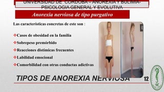 UNIVERSIDAD DE CÓRDOBA – ANOREXIA Y BULIMIA-
PSICOLOGIA GENERAL Y EVOLUTIVA
12TIPOS DE ANOREXIA NERVIOSA
Las características concretas de este son :
Casos de obesidad en la familia
Sobrepeso premórbido
Reacciones distímicas frecuentes
Labilidad emocional
Comorbilidad con otras conductas adictivas
Anorexia nerviosa de tipo purgativo
 