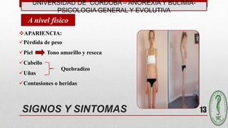 UNIVERSIDAD DE CÓRDOBA – ANOREXIA Y BULIMIA-
PSICOLOGIA GENERAL Y EVOLUTIVA
13SIGNOS Y SINTOMAS
APARIENCIA:
Pérdida de peso
Piel Tono amarillo y reseca
Cabello
Uñas
Contusiones o heridas
A nivel físico
Quebradizo
 