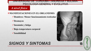 UNIVERSIDAD DE CÓRDOBA – ANOREXIA Y BULIMIA-
PSICOLOGIA GENERAL Y EVOLUTIVA
15SIGNOS Y SINTOMAS
MANIFESTACIONES EN EL ORGANISMO:
Hombres: Menor funcionamiento testicular
Desmayos
Insomnio y fatiga
Baja temperatura corporal
Sensibilidad
A nivel físico
 