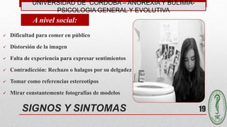 UNIVERSIDAD DE CÓRDOBA – ANOREXIA Y BULIMIA-
PSICOLOGIA GENERAL Y EVOLUTIVA
19SIGNOS Y SINTOMAS
A nivel social:
 Dificultad para comer en público
 Distorsión de la imagen
 Falta de experiencia para expresar sentimientos
 Contradicción: Rechazo o halagos por su delgadez
 Tomar como referencias estereotipos
 Mirar constantemente fotografías de modelos
 