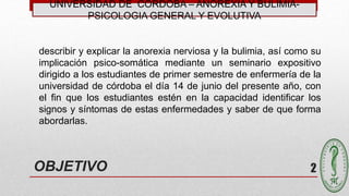 UNIVERSIDAD DE CÓRDOBA – ANOREXIA Y BULIMIA-
PSICOLOGIA GENERAL Y EVOLUTIVA
2
describir y explicar la anorexia nerviosa y la bulimia, así como su
implicación psico-somática mediante un seminario expositivo
dirigido a los estudiantes de primer semestre de enfermería de la
universidad de córdoba el día 14 de junio del presente año, con
el fin que los estudiantes estén en la capacidad identificar los
signos y síntomas de estas enfermedades y saber de que forma
abordarlas.
OBJETIVO
 