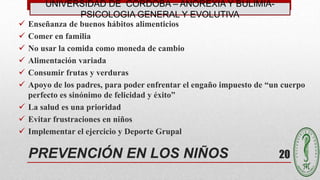 20
 Enseñanza de buenos hábitos alimenticios
 Comer en familia
 No usar la comida como moneda de cambio
 Alimentación variada
 Consumir frutas y verduras
 Apoyo de los padres, para poder enfrentar el engaño impuesto de “un cuerpo
perfecto es sinónimo de felicidad y éxito”
 La salud es una prioridad
 Evitar frustraciones en niños
 Implementar el ejercicio y Deporte Grupal
PREVENCIÓN EN LOS NIÑOS
UNIVERSIDAD DE CÓRDOBA – ANOREXIA Y BULIMIA-
PSICOLOGIA GENERAL Y EVOLUTIVA
 