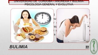 UNIVERSIDAD DE CÓRDOBA – ANOREXIA Y BULIMIA-
PSICOLOGIA GENERAL Y EVOLUTIVA
22
“Es un trastorno mental y del comportamiento, que se
caracteriza por la ingesta excesiva de alimentos que
después se intentan compensar con conductas anómalas
como vómitos, abuso de laxantes y diuréticos, o dietas
restrictivas intermitentes lo que se acaba convirtiendo en
una costumbre que modifica la conducta de la persona
enferma” (OMS)
BULIMIA
 