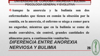 DIFERENCIA ENTRE ANOREXIA
NERVIOSA Y BULIMIA
Aunque la anorexia y la bulimia son dos
enfermedades que tienen en común la obsesión por la
comida, en la anorexia, el enfermo se niega a comer para
no engordar, mientras que en la bulimia se come de
modo convulsivo, sin control, grandes cantidades de
alimentos para, a continuación vomitarlos.
26
UNIVERSIDAD DE CÓRDOBA – ANOREXIA Y BULIMIA-
PSICOLOGIA GENERAL Y EVOLUTIVA
 