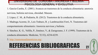 REFERENCIAS BIBLIOGRAFICAS 27
UNIVERSIDAD DE CÓRDOBA – ANOREXIA Y BULIMIA-
PSICOLOGIA GENERAL Y EVOLUTIVA
1. García-Camba, E. (2001). Avances en trastornos de la conducta alimentaria: anorexia
nerviosa, bulimia nerviosa, obesidad. Masson.
2. López, C. M., & Pediatría, B. (2012). Trastornos de la conducta alimentaria.
3. Madruga Acerete, D., Leis Trabazo, R. y Lambruschini Ferri, N. Trastornos del
comportamiento alimentario: Anorexia nerviosa y bulimia.
4. Sánchez, K. G., Velilla, P., Jiménez, V., & Zaragozano, J. F. (1999). Trastornos de la
conducta alimentaria. Medicine, 7(132), 6234-6239.
5. http://trastornosalimenticios.org/.
 
