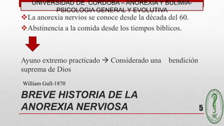 BREVE HISTORIA DE LA
ANOREXIA NERVIOSA
La anorexia nervios se conoce desde la década del 60.
Abstinencia a la comida desde los tiempos bíblicos.
Ayuno extremo practicado  Considerado una bendición
suprema de Dios
William Gull-1870
5
UNIVERSIDAD DE CÓRDOBA – ANOREXIA Y BULIMIA-
PSICOLOGIA GENERAL Y EVOLUTIVA
 