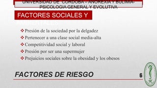 FACTORES DE RIESGO
Presión de la sociedad por la delgadez
Pertenecer a una clase social media-alta
Competitividad social y laboral
Presión por ser una supermujer
Prejuicios sociales sobre la obesidad y los obesos
FACTORES SOCIALES Y
AMBIENTALES:
6
UNIVERSIDAD DE CÓRDOBA – ANOREXIA Y BULIMIA-
PSICOLOGIA GENERAL Y EVOLUTIVA
 