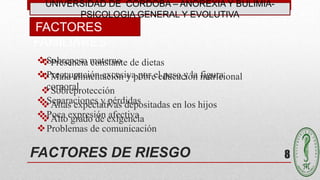 FACTORES DE RIESGO
Presencia constante de dietas
Mala alimentación y pobre educación nutricional
Sobreprotección
Altas expectativas depositadas en los hijos
Alto grado de exigencia
FACTORES
FAMILIARES
8
UNIVERSIDAD DE CÓRDOBA – ANOREXIA Y BULIMIA-
PSICOLOGIA GENERAL Y EVOLUTIVA
Sobrepeso materno
Preocupación excesiva por el peso y la figura
corporal
Separaciones y pérdidas
Poca expresión afectiva
Problemas de comunicación
 