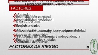 FACTORES DE RIESGO
Insatisfacción corporal
Baja autoestima
Perfeccionismo
Alto nivel de autoexigencia y responsabilidad
Exceso de autocritica
Pocas habilidades sociales
FACTORES
PERSONALES
9
UNIVERSIDAD DE CÓRDOBA – ANOREXIA Y BULIMIA-
PSICOLOGIA GENERAL Y EVOLUTIVA
Ansiedad
Inestabilidad emocional
Impulsividad
Necesidad de control y aprobación
Problemas de autonomía e independencia
Síntomas depresivos
 