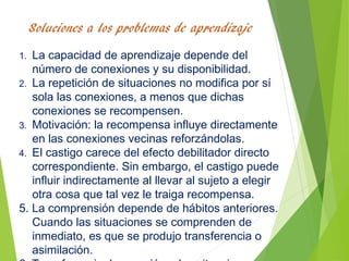 1. La capacidad de aprendizaje depende del
número de conexiones y su disponibilidad.
2. La repetición de situaciones no modifica por sí
sola las conexiones, a menos que dichas
conexiones se recompensen.
3. Motivación: la recompensa influye directamente
en las conexiones vecinas reforzándolas.
4. El castigo carece del efecto debilitador directo
correspondiente. Sin embargo, el castigo puede
influir indirectamente al llevar al sujeto a elegir
otra cosa que tal vez le traiga recompensa.
5. La comprensión depende de hábitos anteriores.
Cuando las situaciones se comprenden de
inmediato, es que se produjo transferencia o
asimilación.
 