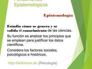 Fundamentos
Epistemológicos
Epistemología 
Estudia cómo se genera y se
valida el conocimiento de las ciencias.
Su función es analizar los principios que
se emplean para justificar los datos
científicos.
Considera los factores sociales,
psicológicos e históricos.
 http://definicion.de (Psicología)
 