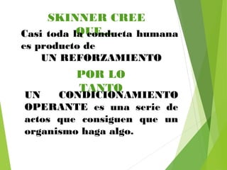 SKINNER CREE
QUE…Casi toda la conducta humana
es producto de
UN REFORZAMIENTO
POR LO
TANTO
UN CONDICIONAMIENTO
OPERANTE es una serie de
actos que consiguen que un
organismo haga algo.
 
