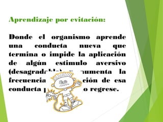 Aprendizaje por evitación:
Donde el organismo aprende
una conducta nueva que
termina o impide la aplicación
de algún estimulo aversivo
(desagradable) y aumenta la
frecuencia de aparición de esa
conducta para que no regrese.
 