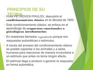 • IVAN PETROVICH PAVLOV, descubrió el
condicionamiento clásico en la década de 1920.
• Este condicionamiento clásico, se enfoca en el
aprendizaje de respuestas emocionales o
psicológicas involuntarias.
• En ocasiones llamados respondientes porque son
respuestas automáticas o estímulos.
• A través del proceso del condicionamiento clásico
es posible capacitar a los animales y a seres
humanos para reaccionar de manera involuntaria a
un estímulo que antes no tenía ningún efecto.
• El estímulo llega a producir o generar la respuesta
en forma automática.
PRINCIPIOS DE SU
TEORIA
 