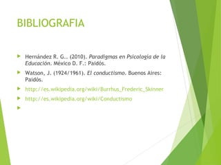 BIBLIOGRAFIA
 Hernández R. G.. (2010). Paradigmas en Psicología de la
Educación. México D. F.: Paidós.
 Watson, J. (1924/1961). El conductismo. Buenos Aires:
Paidós.
 http://es.wikipedia.org/wiki/Burrhus_Frederic_Skinner
 http://es.wikipedia.org/wiki/Conductismo

 