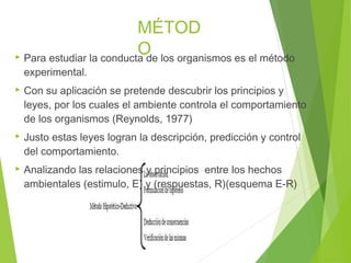 MÉTOD
O Para estudiar la conducta de los organismos es el método
experimental.
 Con su aplicación se pretende descubrir los principios y
leyes, por los cuales el ambiente controla el comportamiento
de los organismos (Reynolds, 1977)
 Justo estas leyes logran la descripción, predicción y control
del comportamiento.
 Analizando las relaciones y principios entre los hechos
ambientales (estimulo, E) y (respuestas, R)(esquema E-R)
 