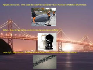 Aglutinante curso.- Una capa de superficie cubierta y base hecha de material bituminoso.




Betún.- Base de petróleo, cemento compuesto para asfalto




Hormigón bituminoso.- Cemento bituminoso mesclado con material de relleno.
 