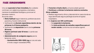 FASE SUBSIGUIENTE
Una vez superada la fase inmediata, los cuidados
continúan con vigilancia progresiva, orientada a
mantener la estabilidad fisiológica y promover el
bienestar materno.
Acciones clave:
Dieta habitual según tolerancia, preferencias de la
paciente y horario institucional.
Verificación de diuresis espontánea dentro de las
primeras 6 a 8 horas postparto.
Verificación de deposición dentro de las primeras
24 horas.
Higiene perineal cada 12 horas o cuando sea
necesario.
Administración de analgesia segura para la
lactancia, como:
Acetaminofén 500–1000 mg por vía oral cada
6 horas o según necesidad (PRN).
Fomentar el baño diario y el autocuidado general.
Continuar y reforzar la lactancia materna exclusiva.
Otros cuidados:
Realizar seguimiento clínico y laboratorial en casos donde se
haya identificado alguna patología durante el ingreso
hospitalario.
En mujeres con VIH confirmado:
Se suspende la lactancia.
Se inicia protocolo de estudios específicos para el
recién nacido, conforme a la normativa vigente.
 