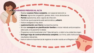 CUIDADOS PREVIOS AL ALTA
Realizar examen físico completo, con especial atención a:
Mamas: signos de congestión, grietas, dolor, inicio de lactancia.
Periné: episiotomía, dolor, signos de infección.
Confirmar que la paciente esté asintomática y afebril.
Indicar analgesia si hay dolor.
suplementación con hierro si presenta anemia.
Brindar consejería en planificación familiar e iniciar método anticonceptivo
adecuado, si la paciente lo desea.
Programar control postnatal a los 7 días del parto, o referir a la unidad de origen.
Entregar hoja de contrarreferencia completa, con firma, sello institucional y
resultados relevantes.
Instruir sobre la importancia de registrar al recién nacido en el Registro Civil.
 