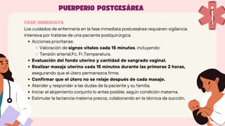 FASE INMEDIATA
Los cuidados de enfermería en la fase inmediata postcesárea requieren vigilancia
intensiva por tratarse de una paciente postquirúrgica.
Acciones prioritarias:
Valoración de signos vitales cada 15 minutos, incluyendo:
Tensión arterial,Fc, Fr,Temperatura.
Evaluación del fondo uterino y cantidad de sangrado vaginal.
Realizar masaje uterino cada 15 minutos durante las primeras 2 horas,
asegurando que el útero permanezca firme.
Confirmar que el útero no se relaje después de cada masaje.
Atender y responder a las dudas de la paciente y su familia.
Iniciar el alojamiento conjunto lo antes posible, según condición materna.
Estimular la lactancia materna precoz, colaborando en la técnica de succión.
PUERPERIO POSTCESÁREA
 