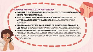 CUIDADOS PREVIOS AL ALTA POSTCESÁREA
EVALUAR EL ESTADO GENERAL DE LA PACIENTE, CON UN MÍNIMO DE 48
HORAS POSTOPERATORIAS.
BRINDAR CONSEJERÍA EN PLANIFICACIÓN FAMILIAR E INICIAR UN
MÉTODO ANTICONCEPTIVO ADECUADO SI LA PACIENTE ESTÁ DE
ACUERDO.
PROGRAMAR CONTROL PARA RETIRO DE PUNTOS QUIRÚRGICOS A
LOS 7 DÍAS, O REALIZAR CONTRARREFERENCIA A LA UNIDAD DE ORIGEN.
ENTREGAR HOJA DE CONTRARREFERENCIA O EPICRISIS COMPLETA,
FIRMADA Y SELLADA, INCLUYENDO RESULTADOS CLÍNICOS RELEVANTES.
INSTRUIR A LA MADRE SOBRE LA IMPORTANCIA DEL REGISTRO CIVIL DEL
RECIÉN NACIDO.
 