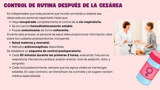 Es indispensable que toda paciente que ha sido sometida a cesárea sea
observada por personal capacitado hasta que:
Haya recuperado completamente el control de la vía respiratoria.
Se encuentre hemodinámicamente estable.
Pueda comunicarse de forma coherente.
Durante este proceso, el personal de salud debe proporcionar información clara
sobre los cuidados postoperatorios, incluyendo:
Salud materna y neonatal.
Métodos anticonceptivos disponibles.
Se establece un esquema de control postoperatorio:
Cada 30 minutos durante las primeras 2 horas, evaluando: frecuencia
respiratoria, frecuencia cardíaca, presión arterial, nivel de sedación, dolor y
sangrado.
Cada hora posteriormente, siempre que los signos vitales se mantengan
estables. En caso contrario, se intensifican los controles y se sugiere revisión
médica especializada.
CONTROL DE RUTINA DESPUÉS DE LA CESÁREA
 