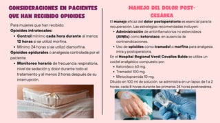 CONSIDERACIONES EN PACIENTES
QUE HAN RECIBIDO OPIOIDES
MANEJO DEL DOLOR POST-
CESÁREA
Para mujeres que han recibido:
Opioides intratecales:
Control mínimo cada hora durante al menos
12 horas si se utilizó morfina.
Mínimo 24 horas si se utilizó diamorfina.
Opioides epidurales o analgesia controlada por el
paciente:
Monitoreo horario de frecuencia respiratoria,
nivel de sedación y dolor durante todo el
tratamiento y al menos 2 horas después de su
interrupción.
El manejo eficaz del dolor postoperatorio es esencial para la
recuperación. Las estrategias recomendadas incluyen:
Administración de antiinflamatorios no esteroideos
(AINEs) como ketorolaco, en ausencia de
contraindicaciones.
Uso de opioides como tramadol o morfina para analgesia
intra y postoperatoria.
En el Hospital Regional Verdi Cevallos Balda se utiliza un
coctel analgésico compuesto por:
Ketorolaco 60 mg.
Tramadol 100 mg.
Metoclopramida 10 mg.
Diluido en 100 ml de solución, se administra en un lapso de 1 a 2
horas, cada 8 horas durante las primeras 24 horas postcesárea.
 