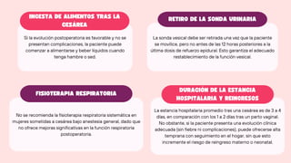 Si la evolución postoperatoria es favorable y no se
presentan complicaciones, la paciente puede
comenzar a alimentarse y beber líquidos cuando
tenga hambre o sed.
No se recomienda la fisioterapia respiratoria sistemática en
mujeres sometidas a cesárea bajo anestesia general, dado que
no ofrece mejoras significativas en la función respiratoria
postoperatoria.
La sonda vesical debe ser retirada una vez que la paciente
se movilice, pero no antes de las 12 horas posteriores a la
última dosis de refuerzo epidural. Esto garantiza el adecuado
restablecimiento de la función vesical.
La estancia hospitalaria promedio tras una cesárea es de 3 a 4
días, en comparación con los 1 a 2 días tras un parto vaginal.
No obstante, si la paciente presenta una evolución clínica
adecuada (sin fiebre ni complicaciones), puede ofrecerse alta
temprana con seguimiento en el hogar, sin que esto
incremente el riesgo de reingreso materno o neonatal.
INGESTA DE ALIMENTOS TRAS LA
CESÁREA
RETIRO DE LA SONDA URINARIA
FISIOTERAPIA RESPIRATORIA
DURACIÓN DE LA ESTANCIA
HOSPITALARIA Y REINGRESOS
 