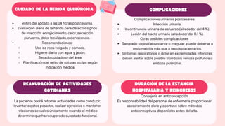 Retiro del apósito a las 24 horas postcesárea.
Evaluación diaria de la herida para detectar signos
de infección: enrojecimiento, calor, secreción
purulenta, dolor localizado, o dehiscencia.
Recomendaciones:
Uso de ropa holgada y cómoda.
Higiene diaria con agua y jabón.
Secado cuidadoso del área.
Planificación del retiro de suturas o clips según
indicación médica.
Complicaciones urinarias postcesárea
Infección urinaria.
Incontinencia urinaria de esfuerzo (alrededor del 4 %).
Lesión del tracto urinario (alrededor del 0,1 %).
Otras posibles complicaciones
Sangrado vaginal abundante o irregular: puede deberse a
endometritis más que a restos placentarios.
Síntomas respiratorios o dolor en extremidades inferiores:
deben alertar sobre posible trombosis venosa profunda o
embolia pulmonar.
La paciente podrá retomar actividades como conducir,
levantar objetos pesados, realizar ejercicios o mantener
relaciones sexuales únicamente cuando el médico
determine que ha recuperado su estado funcional.
Consejería en anticoncepción
Es responsabilidad del personal de enfermería proporcionar
asesoramiento claro y oportuno sobre métodos
anticonceptivos disponibles antes del alta.
CUIDADO DE LA HERIDA QUIRÚRGICA
REANUDACIÓN DE ACTIVIDADES
COTIDIANAS
COMPLICACIONES
DURACIÓN DE LA ESTANCIA
HOSPITALARIA Y REINGRESOS
 