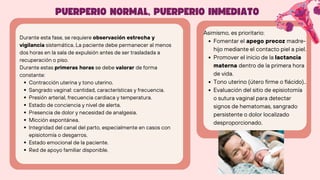 Durante esta fase, se requiere observación estrecha y
vigilancia sistemática. La paciente debe permanecer al menos
dos horas en la sala de expulsión antes de ser trasladada a
recuperación o piso.
Durante estas primeras horas se debe valorar de forma
constante:
Contracción uterina y tono uterino.
Sangrado vaginal: cantidad, características y frecuencia.
Presión arterial, frecuencia cardiaca y temperatura.
Estado de conciencia y nivel de alerta.
Presencia de dolor y necesidad de analgesia.
Micción espontánea.
Integridad del canal del parto, especialmente en casos con
episiotomía o desgarros.
Estado emocional de la paciente.
Red de apoyo familiar disponible.
PUERPERIO NORMAL, PUERPERIO INMEDIATO
Asimismo, es prioritario:
Fomentar el apego precoz madre-
hijo mediante el contacto piel a piel.
Promover el inicio de la lactancia
materna dentro de la primera hora
de vida.
Tono uterino (útero firme o flácido)..
Evaluación del sitio de episiotomía
o sutura vaginal para detectar
signos de hematomas, sangrado
persistente o dolor localizado
desproporcionado.
 