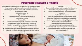 Durante estas etapas, la atención se orienta hacia la identificación
temprana de complicaciones, la promoción de prácticas
saludables y la educación continua de la madre. Las acciones
prioritarias incluyen:
Valoración regular de:
Signos vitales.
Sangrado vaginal y características del loquio.
Contracción uterina.
Nivel de dolor.
Estado emocional y signos de depresión o ansiedad.
Proceso de lactancia: técnica, agarre, frecuencia.
Micción y estado del periné (en caso de episiotomía o
desgarros).
Signos de infección (fiebre, secreciones anormales, mal olor).
Signos de trombosis (dolor en miembros inferiores, edema
unilateral).
Promover:
Deambulación temprana, si no hay contraindicaciones.
Dieta adecuada, progresiva según tolerancia.
Lactancia materna exclusiva, con asistencia si es
necesario.
Brindar educación sobre:
Signos de alarma: sangrado excesivo, fiebre, dolor
abdominal intenso, dificultad respiratoria, signos de
infección en episiotomía o herida quirúrgica, entre otros.
Autocuidado y recuperación física.
Higiene personal y del área perineal.
Métodos anticonceptivos, considerando las
características de la paciente y su situación obstétrica.
Programar el control postnatal a los 7 y 42 días
posteriores al parto.
PUERPERIO MEDIATO Y TARDÍO
 