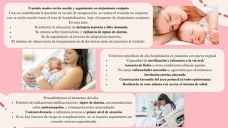 Traslado madre-recién nacido y seguimiento en alojamiento conjunto
Una vez estabilizada la paciente en la sala de recuperación, se realiza el traslado en conjunto
con su recién nacido hacia el área de hospitalización, bajo el esquema de alojamiento conjunto.
En esta área:
Se refuerza la educación en lactancia materna a libre demanda.
Se orienta sobre puericultura y vigilancia de signos de alarma.
Se da seguimiento al proceso de adaptación materna.
El mínimo de observación en recuperación es de dos horas antes de autorizar el traslado.
Criterios específicos de alta hospitalaria en pacientes con parto vaginal
Capacidad de movilización y tolerancia a la vía oral.
Ausencia de fiebre u otras condiciones clínicas agudas.
No tener enfermedades asociadas o agravadas por el embarazo.
Involución uterina adecuada.
Cicatrización favorable del área perineal (si hubo episiotomía).
Residencia en zona urbana con acceso al sistema de salud.
Procedimientos al momento del alta
Emisión de indicaciones médicas escritas: signos de alarma, recomendaciones
sobre anticoncepción, y orientación sobre autocuidado.
Contrarreferencia o referencia inversa al primer nivel de atención.
Si no hay factores de riesgo ni complicaciones, no se requiere seguimiento en
consulta externa especializada.
 