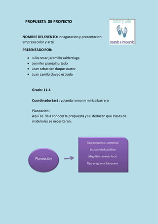 PROPUESTA DE PROYECTO 
NOMBRE DEL EVENTO: innaguracion y presentacion 
empresa color y arte 
PRESENTADO POR: 
 Julio cesar jaramillo saldarriaga 
 Jennifer granja hurtado 
 Joan sebastian duque suarez 
 Juan camilo clavijo estrada 
Grado: 11-4 
Coordinador (as) : yolanda roman y mirtza barrera 
Planeacion: 
Aquí se da a conocer la propuesta y se deducen que clases de 
materiales se necesitaran. 
Planeación 
Tipo de evento: comercial 
Exclusividad: publico 
Magnitud: evento local 
Tipo programa: banquete 
 