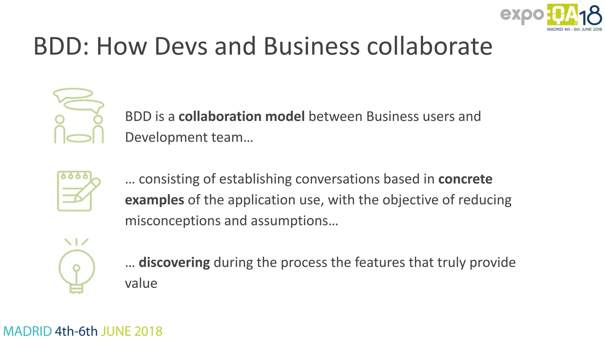 BDD: How Devs and Business collaborate BDD is a collaboration model between Business users and Development team… … consisting of establishing conversations based in concrete examples of the application use, with the objective of reducing misconceptions and assumptions… … discovering during the process the features that truly provide value 