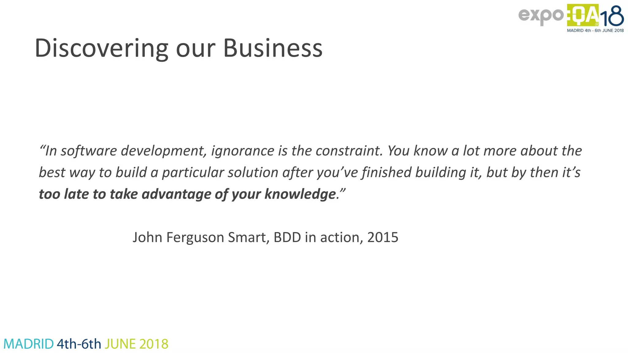 Discovering our Business “In software development, ignorance is the constraint. You know a lot more about the best way to build a particular solution after you’ve finished building it, but by then it’s too late to take advantage of your knowledge.” John Ferguson Smart, BDD in action, 2015 