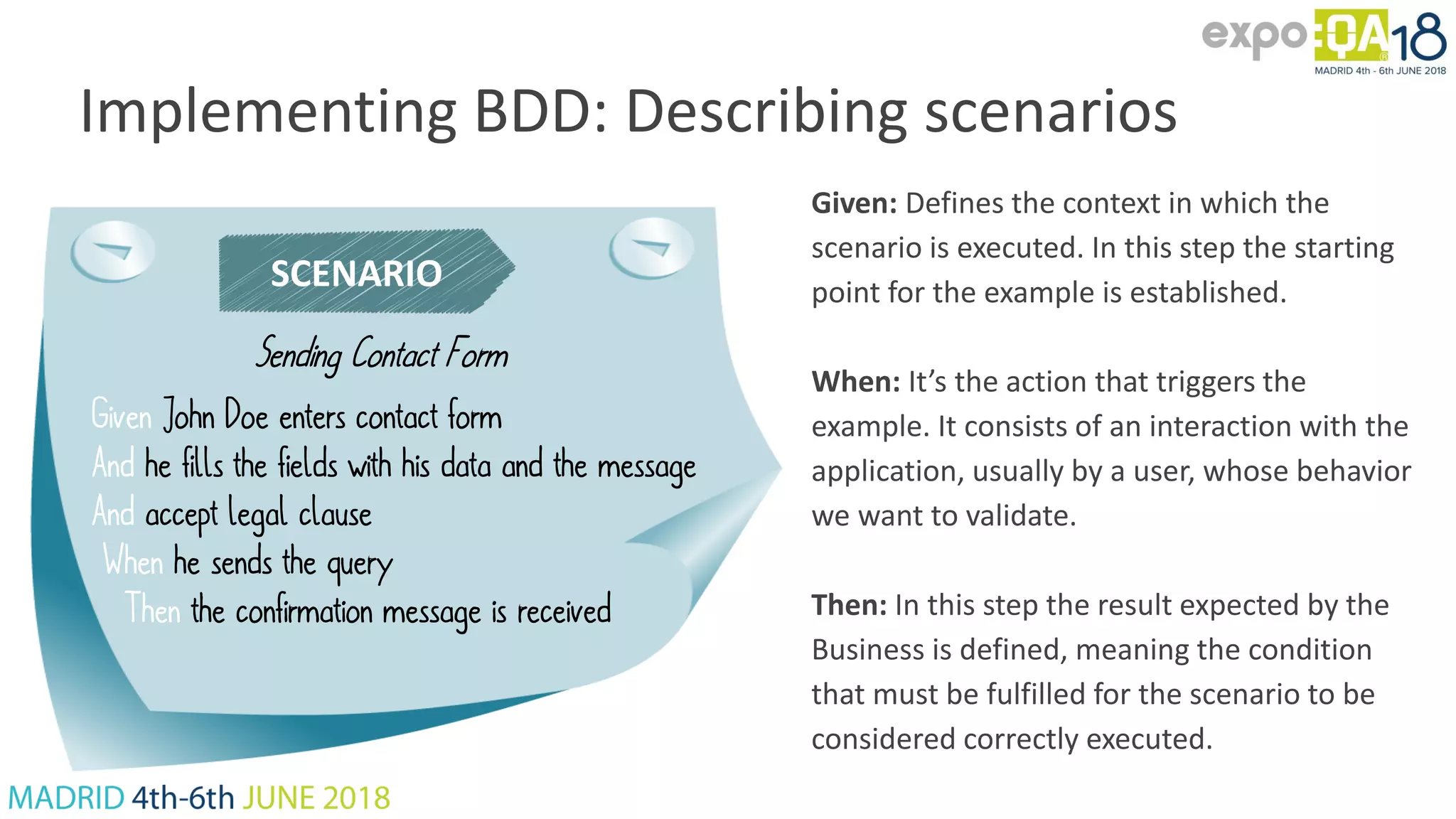 Implementing BDD: Describing scenarios SCENARIO Sending Contact Form Given John Doe enters contact form And he fills the fields with his data and the message And accept legal clause When he sends the query Then the confirmation message is received Given: Defines the context in which the scenario is executed. In this step the starting point for the example is established. When: It’s the action that triggers the example. It consists of an interaction with the application, usually by a user, whose behavior we want to validate. Then: In this step the result expected by the Business is defined, meaning the condition that must be fulfilled for the scenario to be considered correctly executed. 