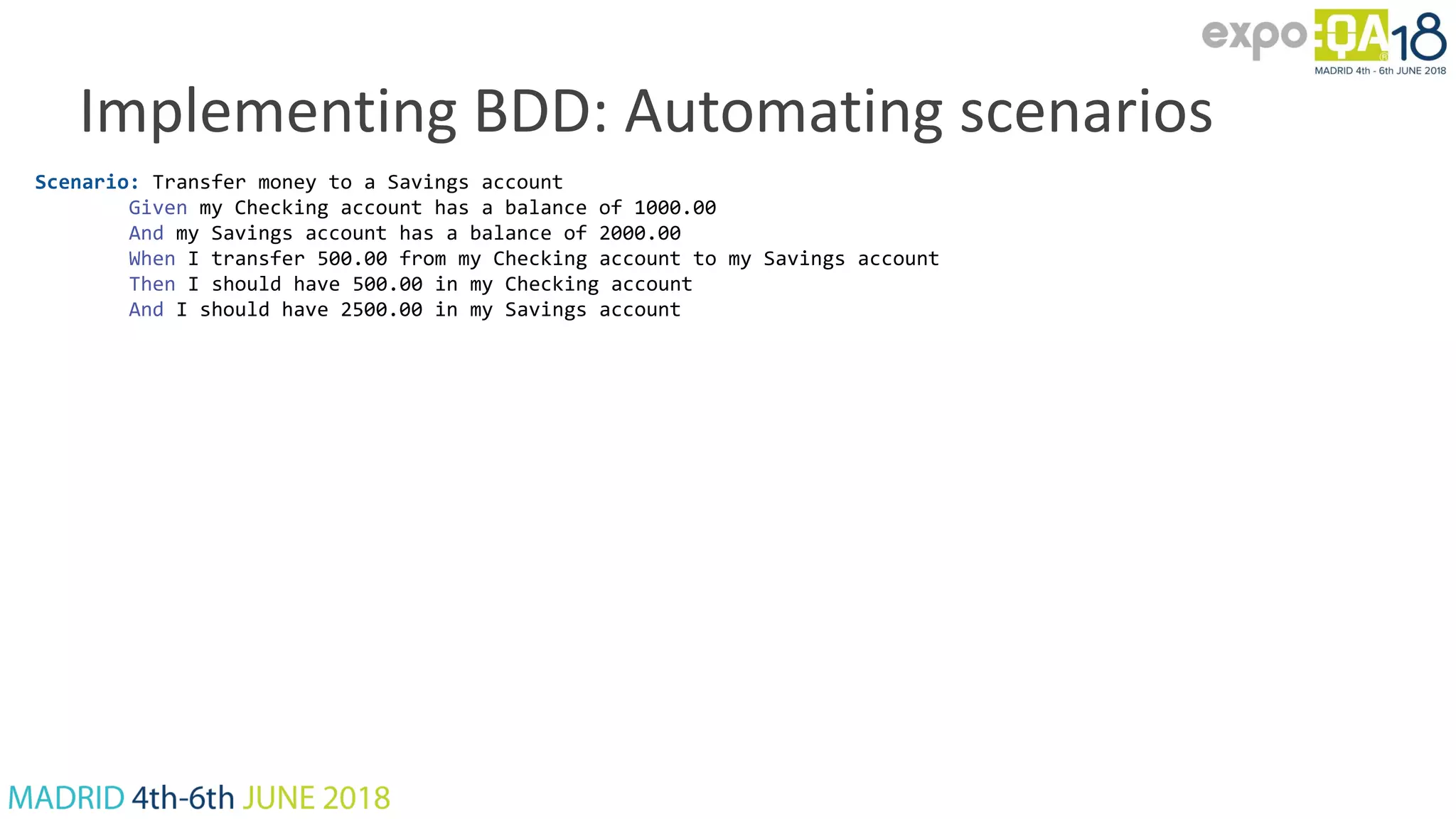 Implementing BDD: Automating scenarios Scenario: Transfer money to a Savings account Given my Checking account has a balance of 1000.00 And my Savings account has a balance of 2000.00 When I transfer 500.00 from my Checking account to my Savings account Then I should have 500.00 in my Checking account And I should have 2500.00 in my Savings account 
