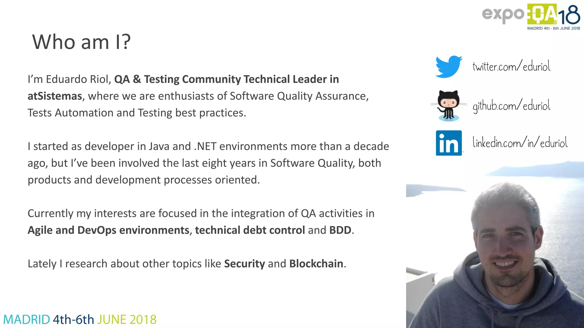 Who am I? I’m Eduardo Riol, QA & Testing Community Technical Leader in atSistemas, where we are enthusiasts of Software Quality Assurance, Tests Automation and Testing best practices. I started as developer in Java and .NET environments more than a decade ago, but I’ve been involved the last eight years in Software Quality, both products and development processes oriented. Currently my interests are focused in the integration of QA activities in Agile and DevOps environments, technical debt control and BDD. Lately I research about other topics like Security and Blockchain. twitter.com/eduriol github.com/eduriol linkedin.com/in/eduriol 