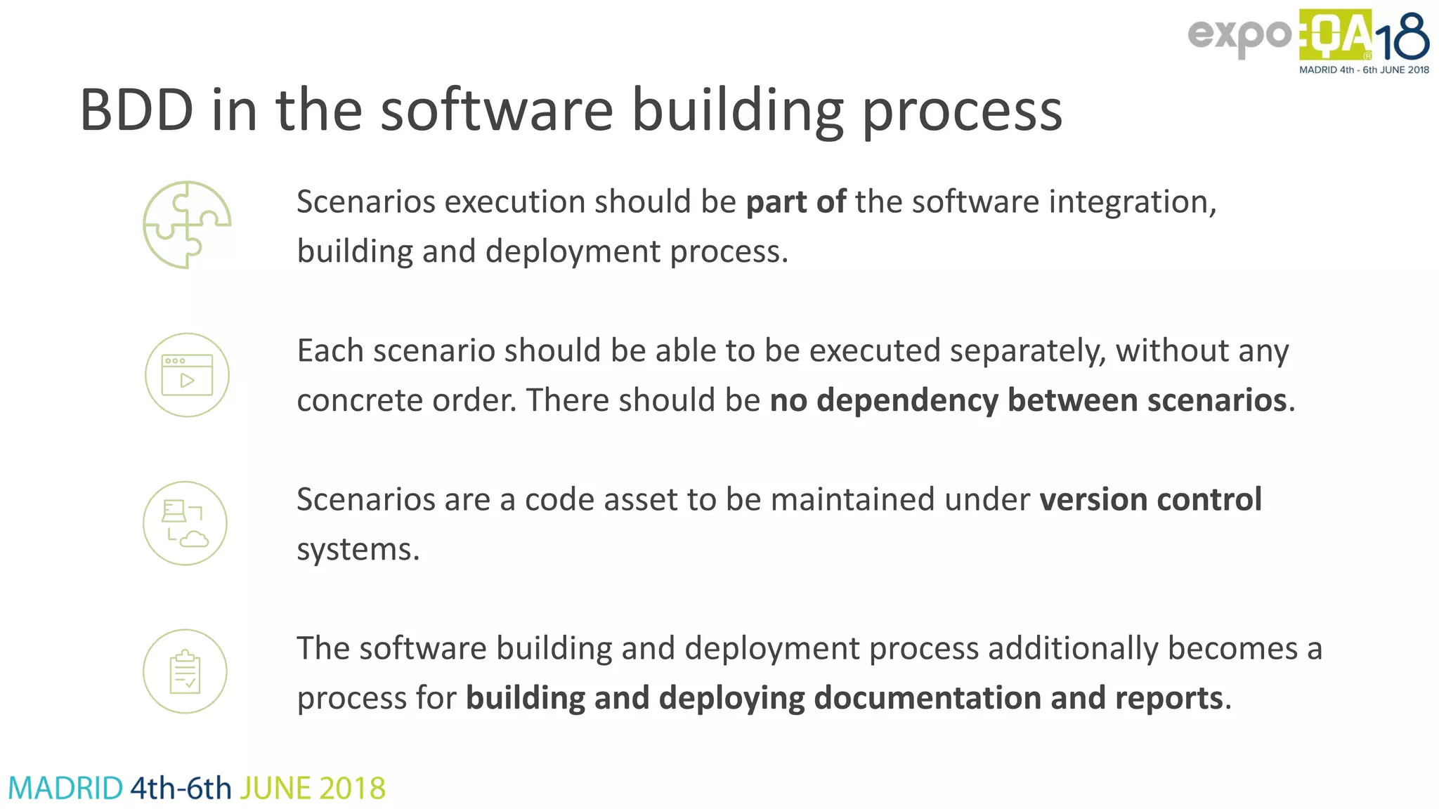 BDD in the software building process Scenarios execution should be part of the software integration, building and deployment process. Each scenario should be able to be executed separately, without any concrete order. There should be no dependency between scenarios. Scenarios are a code asset to be maintained under version control systems. The software building and deployment process additionally becomes a process for building and deploying documentation and reports. 