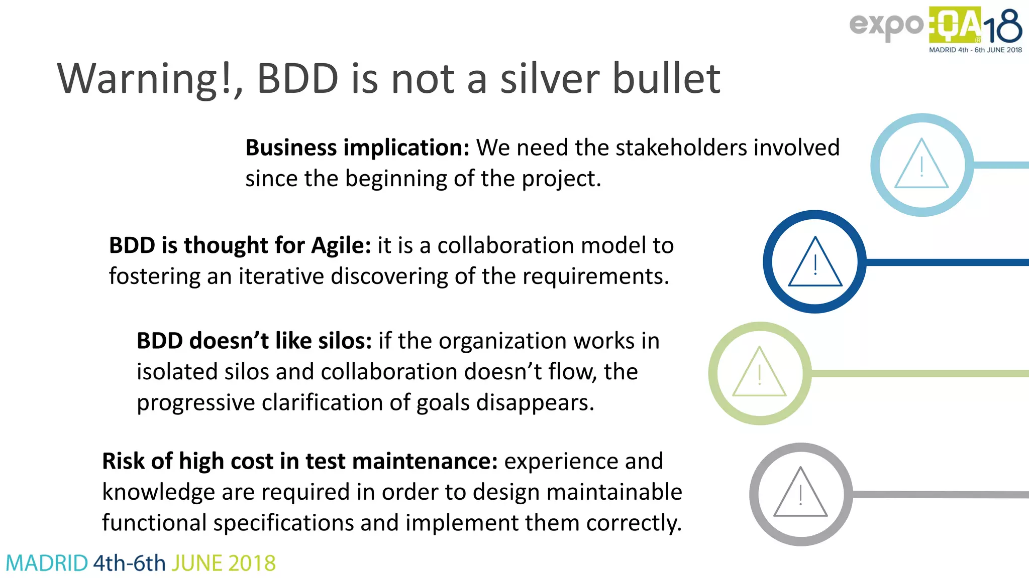 Warning!, BDD is not a silver bullet Business implication: We need the stakeholders involved since the beginning of the project. BDD is thought for Agile: it is a collaboration model to fostering an iterative discovering of the requirements. BDD doesn’t like silos: if the organization works in isolated silos and collaboration doesn’t flow, the progressive clarification of goals disappears. Risk of high cost in test maintenance: experience and knowledge are required in order to design maintainable functional specifications and implement them correctly. 