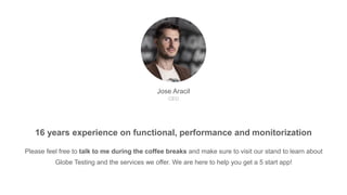 Jose Aracil
CEO
Please feel free to talk to me during the coffee breaks and make sure to visit our stand to learn about
Globe Testing and the services we offer. We are here to help you get a 5 start app!
16 years experience on functional, performance and monitorization
 