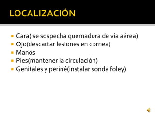    Cara( se sospecha quemadura de vía aérea)
   Ojo(descartar lesiones en cornea)
   Manos
   Pies(mantener la circulación)
   Genitales y periné(instalar sonda foley)
 
