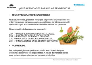 ¿QUÉ ACTIVIDADES PARALELAS TENDREMOS?

• ZONAS Y SEMINARIOS DE INNOVACIÓN.

Nuevos productos, procesos y equipos se ponen a disposición de los
más innovadores para conseguir especialidades de última generación
que contribuyan a incrementar la calidad de vida de las personas.

Determinación de las zonas de innovación:

Z.I.1   PRINCIPIOS ACTIVOS POR PATALOGIAS.
Z.I.2   PROCESOS DE ENSAYO CLÍNICOS.
Z.I.3   PROCESOS DE PACKAGING ESPECIAL.
Z.I.4   INNOVACIONES EN EL SECTOR SOFTWARE

• WORKSHOPS .

Los más prestigiosos expertos se podrán a su disposición para
ayudarle a desarrollar tus capacidades. A través de métodos reales
para poder mejorar e innovar su gama de productos.

                                                 Área Comercial - Salones Profesionales Industriales
 