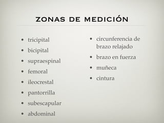 zonas de medición
• tricipital     • circunferencia de
                   brazo relajado
• bicipital
                 • brazo en fuerza
• supraespinal
                 • muñeca
• femoral
                 • cintura
• ileocrestal
• pantorrilla
• subescapular
• abdominal
 