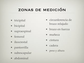zonas de medición
• tricipital     • circunferencia de
                   brazo relajado
• bicipital
                 • brazo en fuerza
• supraespinal
                 • muñeca
• femoral
                 • cintura
• ileocrestal
                 • cadera
• pantorrilla
                 • peso y altura
• subescapular
• abdominal
 
