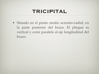 TRICIPITAL
• Situado en el punto medio acromio-radial, en
  la parte posterior del brazo. El pliegue es
  vertical y corre paralelo al eje longitudinal del
  brazo.
 