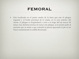 FEMORAL
•   Esta localizado en el punto medio de la linea que une el pliegue
    inguinal y el borde proximal de la rotula, en la cara anterior del
    muslo. el pliegue es longitudinal y corre a lo largo del eje mayor fel
    femur. hay distintas formas de tomar este pliegue, se le puede pedir al
    paciente que se siente o que extienda la pierna apoyando el pie en un
    banco manteniendo la rodilla ﬂexionada.
 